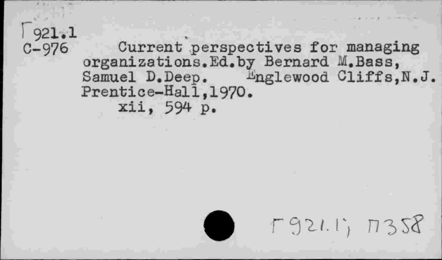 ﻿i 921.1
C-976 Current perspectives for managing organizations.Ed.by Bernard M.Bass, Samuel D.Deep. Englewood Cliffs,N.J. Prenti c e-Hal1,1970.
xii, 594 p.